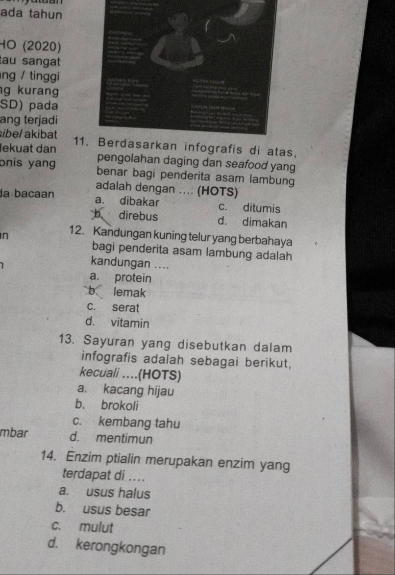 ada tahun
HO (2020)
tau sangat
ng / tinggi
g kurang
SD) pada
ang terjadi
sibel akibat
11afis di atas,
lekuat dan
pengolahan daging dan seafood yang
onis yang benar bagi penderita asam lambung
adalah dengan .... (HOTS)
da bacaan a. dibakar c. ditumis
b direbus d. dimakan
n
12. Kandungan kuning telur yang berbahaya
bagi penderita asam lambung adalah
1 
kandungan ....
a. protein
b lemak
c. serat
d. vitamin
13. Sayuran yang disebutkan dalam
infografis adalah sebagai berikut,
kecuali ....(HOTS)
a. kacang hijau
b. brokoli
c. kembang tahu
mbar d. mentimun
14. Enzim ptialin merupakan enzim yang
terdapat di ....
a. usus halus
b. usus besar
c. mulut
d. kerongkongan