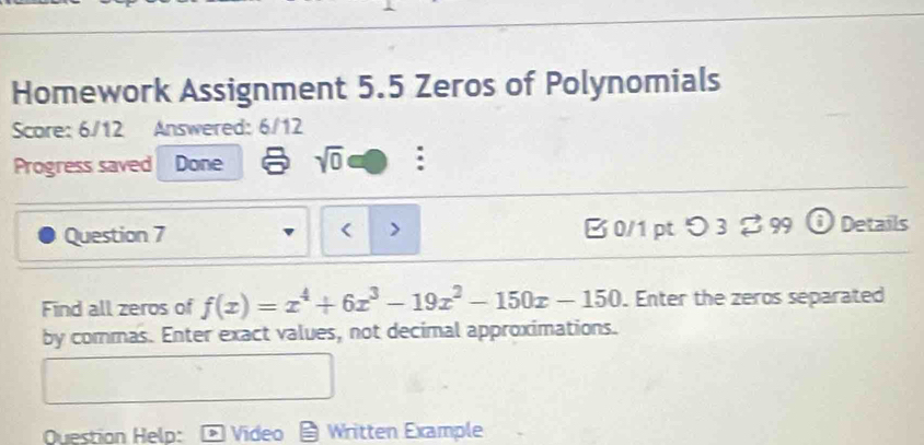 Homework Assignment 5.5 Zeros of Polynomials 
Score: 6/12 Answered: 6/12 
Progress saved Done sqrt(0) : 
Question 7 < > B 0/1 pt つ3 % 99 Details 
Find all zeros of f(x)=x^4+6x^3-19x^2-150x-150. Enter the zeros separated 
by commas. Enter exact values, not decimal approximations. 
Question Help: Video Written Example