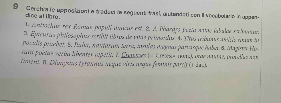 Cerchia le apposizioni e traduci le seguenti frasi, aiutandoti con il vocabolario in appen- 
dice al libro. 
1. Antiochus rex Romae populi amicus est. 2. A Phaedro poëta notae fabulae scribuntur. 
3. Epicurus philosophus scribit libros de vitae primordiis. 4. Titus tribunus amicis vinum in 
poculis praebet. 5. Italia, nautarum terra, insulas magnas parvasque habet. 6. Magister Ho- 
ratii poëtae verba libenter repetit. 7. Cretenses («I Cretesi», nom.), orae nautae, procellas non 
timent. 8. Dionysius tyrannus neque viris neque feminis parcit (+ dat.).