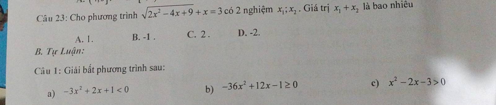 ( 
Câu 23: Cho phương trình sqrt(2x^2-4x+9)+x=3c( 6 2 nghiệm x_1;x_2. Giá trị x_1+x_2 là bao nhiêu
A. 1. B. -1. C. 2. D. -2.
B. Tự Luận:
Câu 1: Giải bất phương trình sau:
c) x^2-2x-3>0
a) -3x^2+2x+1<0</tex> 
b) -36x^2+12x-1≥ 0