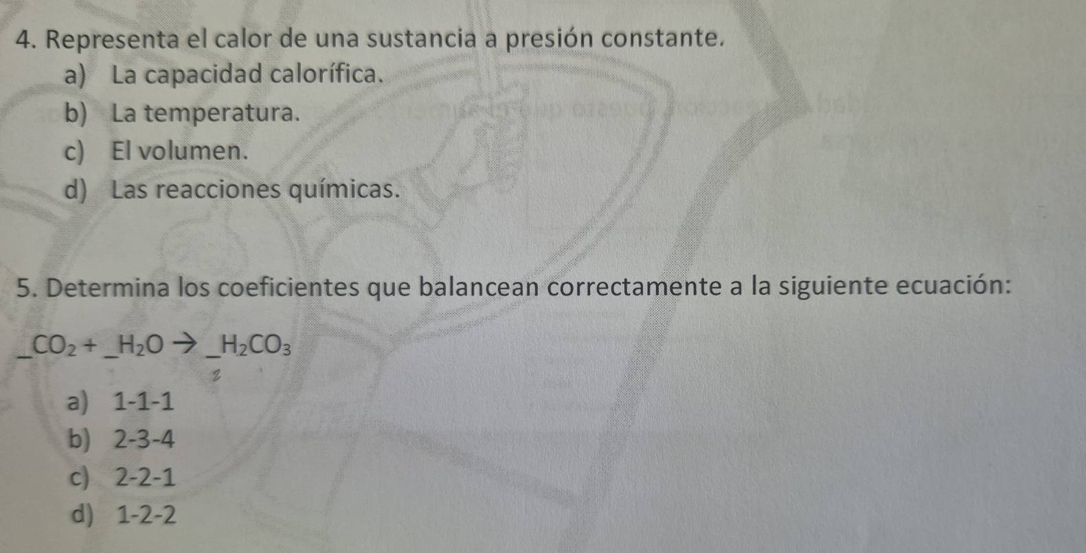 Representa el calor de una sustancia a presión constante. 
a) La capacidad calorífica. 
b) La temperatura. 
c) El volumen. 
d) Las reacciones químicas. 
5. Determina los coeficientes que balancean correctamente a la siguiente ecuación: 
a) 1 -1 -1
b) 2 -3 -4
c) 2 -2 -1
d) 1- 2 -2