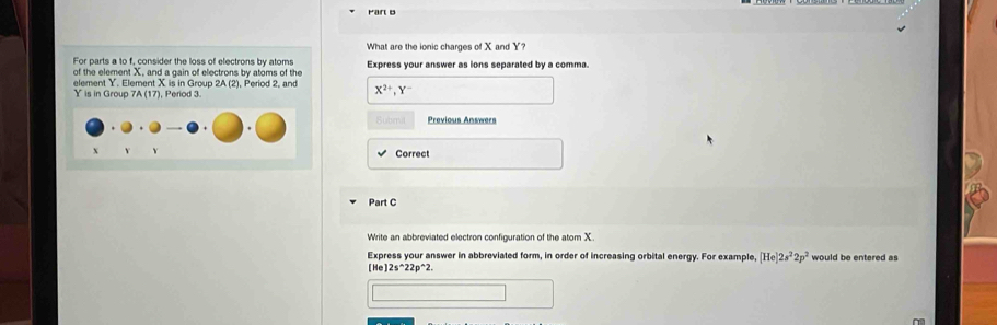 What are the ionic charges of X and Y? 
For parts a to f, consider the loss of electrons by atoms Express your answer as ions separated by a comma. 
of the element X, and a gain of electrons by atoms of the 
element Y. Element X is in Group 2A (2), Period 2, and X^(2+), Y^-
Y is in Group 7A (17), Period 3. 
Subm Previous Answers 
Correct 
Part C 
Write an abbreviated electron configuration of the atom X. 
Express your answer in abbreviated form, in order of increasing orbital energy. For example, [He]2s^22p^2 would be entered as
[He]2s^(wedge)22p^(wedge)2.