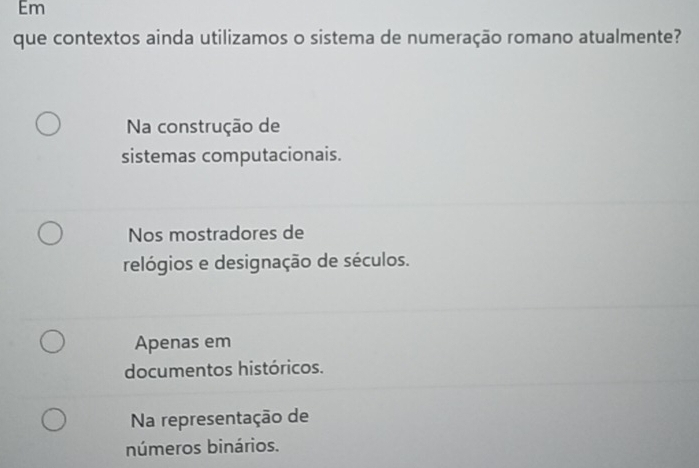 Em
que contextos ainda utilizamos o sistema de numeração romano atualmente?
Na construção de
sistemas computacionais.
Nos mostradores de
relógios e designação de séculos.
Apenas em
documentos históricos.
Na representação de
números binários.