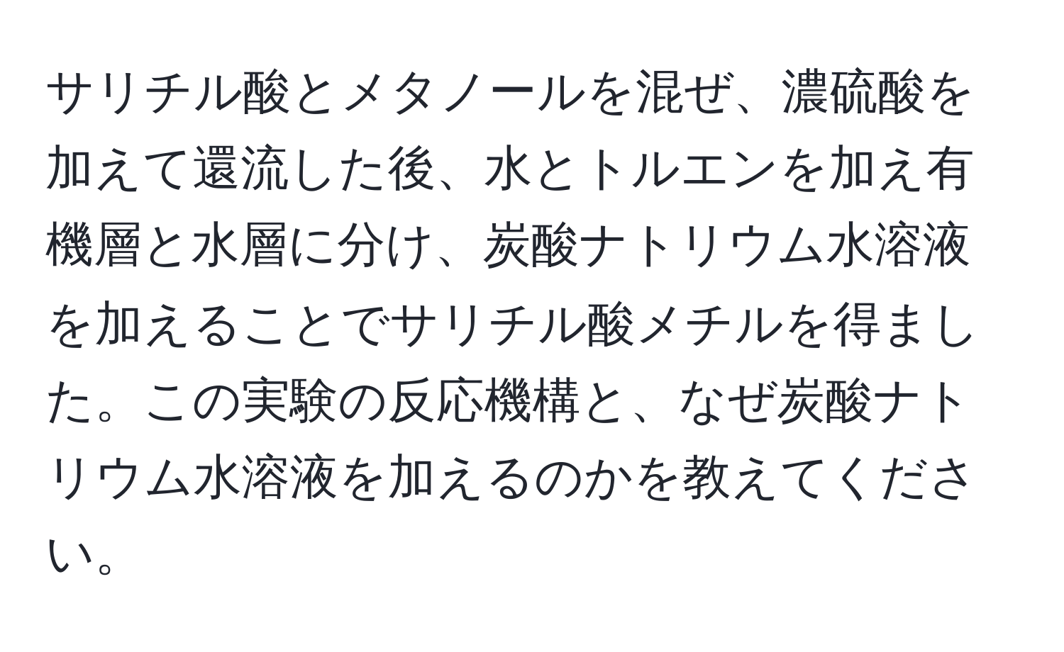 サリチル酸とメタノールを混ぜ、濃硫酸を加えて還流した後、水とトルエンを加え有機層と水層に分け、炭酸ナトリウム水溶液を加えることでサリチル酸メチルを得ました。この実験の反応機構と、なぜ炭酸ナトリウム水溶液を加えるのかを教えてください。