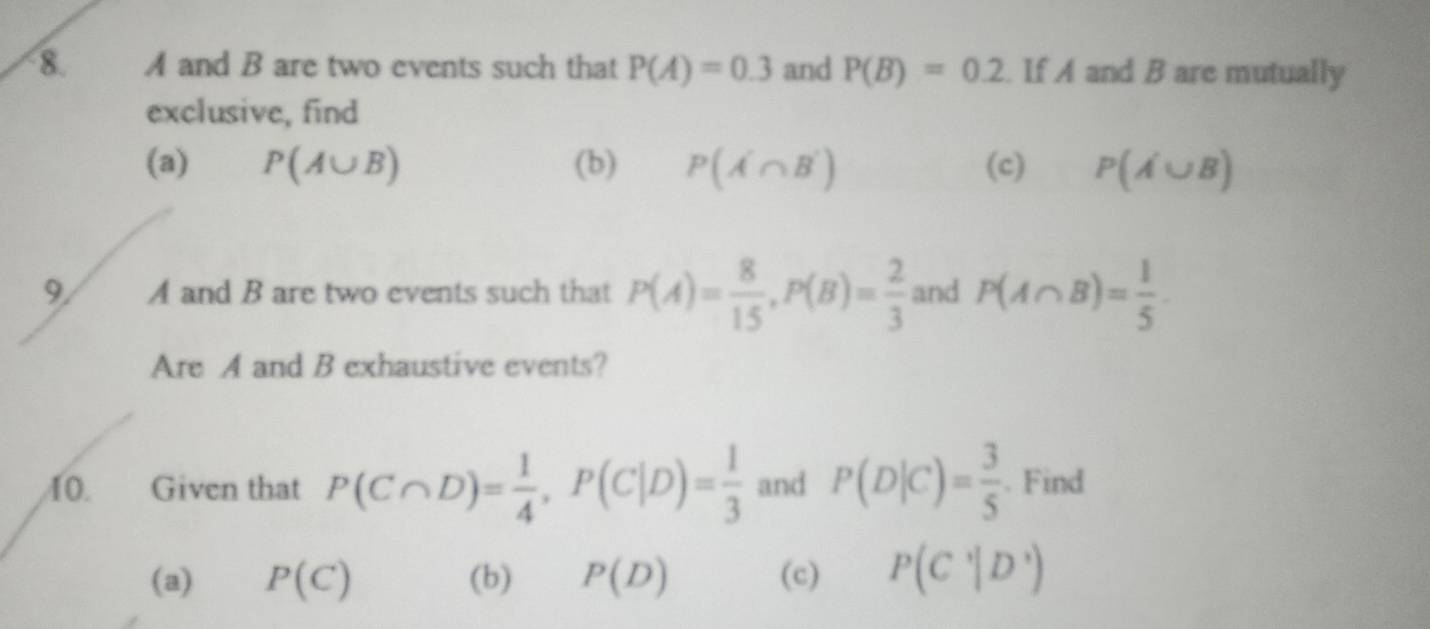 A and B are two events such that P(A)=0.3 and P(B)=0.2 If A and B are mutually 
exclusive, find 
(a) P(A∪ B) (b) P(A'∩ B') (c) P(A∪ B)
9/ A and B are two events such that P(A)= 8/15 , P(B)= 2/3  and P(A∩ B)= 1/5 
Are A and B exhaustive events? 
10. Given that P(C∩ D)= 1/4 , P(C|D)= 1/3  and P(D|C)= 3/5 . Find 
(a) P(C) (b) P(D) (c) P(C'|D')