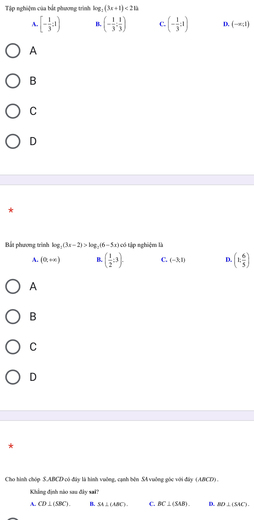 Tập nghiệm của bất phương trình log _2(3x+1)<21a</tex>
B.
C.
A. [- 1/3 ;1) (- 1/3 ; 1/3 ) (- 1/3 ;1) D. (-∈fty ;1)
A
B
C
D
*
Bất phương trình log _2(3x-2)>log _2(6-5x)cwidehat 0 6 tập nghiệm là
A. (0;+∈fty ) B. ( 1/2 ;3). C. (-3;1) D. (1; 6/5 )
A
B
C
D
*
Cho hình chóp S. ABCD có đáy là hình vuông, cạnh bên SA vuông góc với đáy (ABCD) .
Khẳng định nào sau đây sai?
A. CD⊥ (SBC). B. SA⊥ (ABC). C. BC⊥ (SAB). D. BD⊥ (SAC).