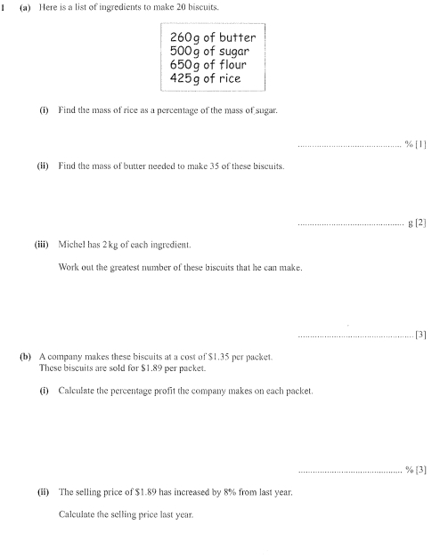 Here is a list of ingredients to make 20 biscuits.
260g of butter
500g of sugar
650g of flour
425g of rice 
(i) Find the mass of rice as a percentage of the mass of sugar. 
_ % [1] 
(I) Find the mass of butter needed to make 35 of these biscuits. 
_ g[2] 
(iii) Michel has 2kg of each ingredient. 
Work out the greatest number of these biscuits that he can make. 
_[3] 
(b) A company makes these biscuits at a cost of $1.35 per packet. 
These biscuits are sold for $1.89 per packet. 
(i) Calculate the percentage profit the company makes on each packet. 
_ % [3] 
(ii) The selling price of $1.89 has increased by 8% from last year. 
Calculate the selling price last year.