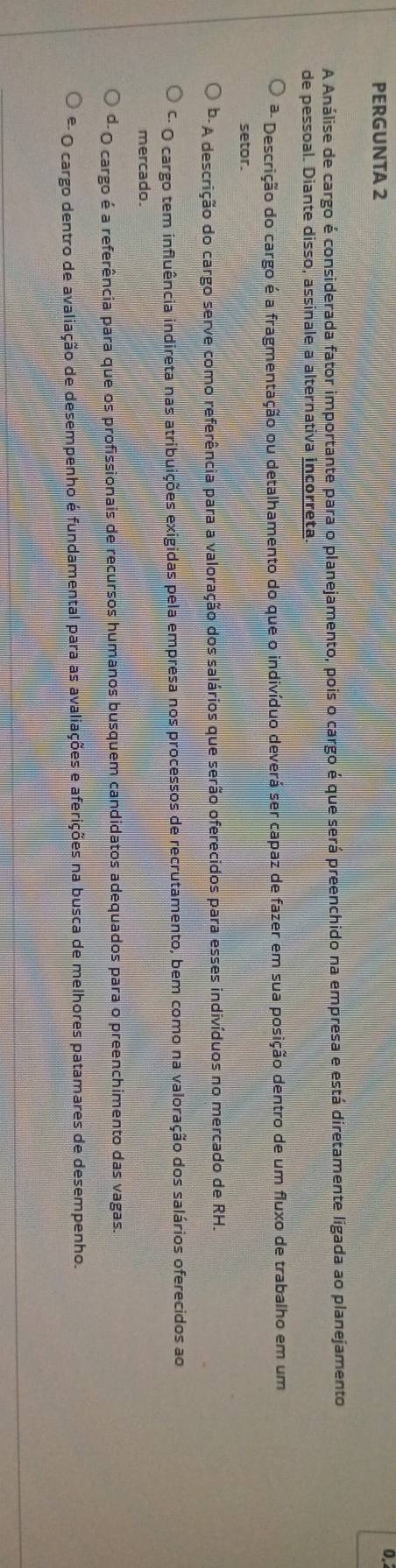 PERGUNTA 2
0.
A Análise de cargo é considerada fator importante para o planejamento, pois o cargo é que será preenchido na empresa e está diretamente ligada ao planejamento
de pessoal. Diante disso, assinale a alternativa incorreta.
ª- Descrição do cargo é a fragmentação ou detalhamento do que o indivíduo deverá ser capaz de fazer em sua posição dentro de um fluxo de trabalho em um
setor.
* A descrição do cargo serve como referência para a valoração dos salários que serão oferecidos para esses indivíduos no mercado de RH.
* O cargo tem influência indireta nas atribuições exigidas pela empresa nos processos de recrutamento, bem como na valoração dos salários oferecidos ao
mercado.
d- O cargo é a referência para que os profissionais de recursos humanos busquem candidatos adequados para o preenchimento das vagas.
º- O cargo dentro de avaliação de desempenho é fundamental para as avaliações e aferições na busca de melhores patamares de desempenho.