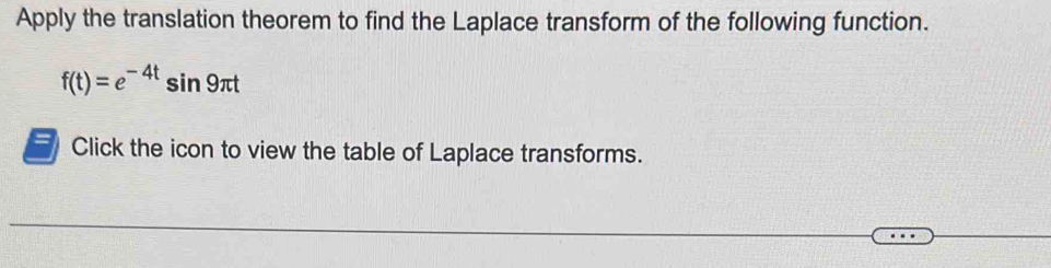 Apply the translation theorem to find the Laplace transform of the following function.
f(t)=e^(-4t)sin 9π t
Click the icon to view the table of Laplace transforms.