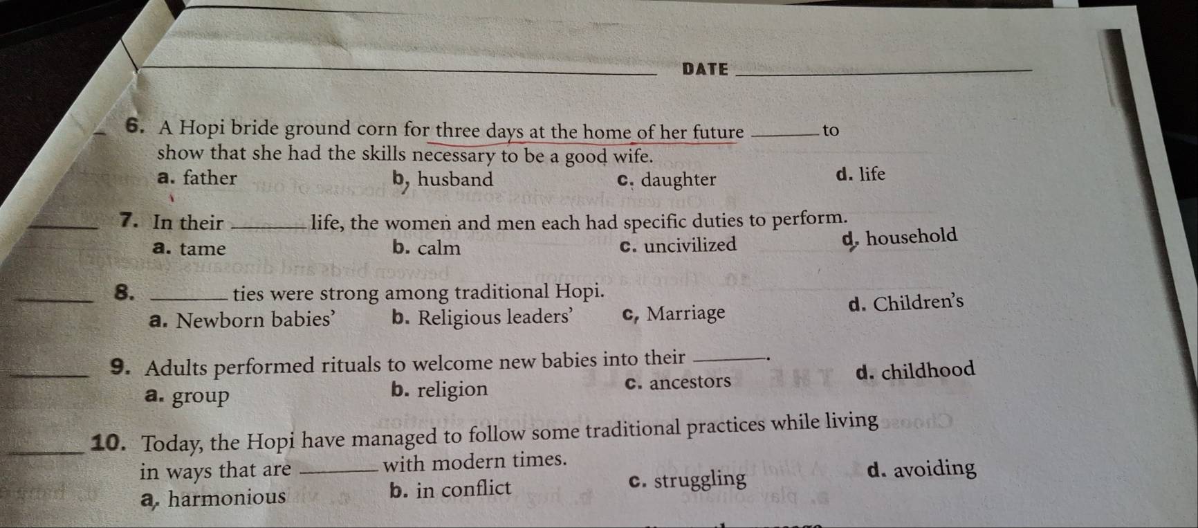 DATE_
6. A Hopi bride ground corn for three days at the home of her future _to
show that she had the skills necessary to be a good wife.
a. father b, husband c. daughter d. life
_7. In their _life, the women and men each had specific duties to perform.
a. tame b. calm c. uncivilized
dhousehold
_8. _ties were strong among traditional Hopi.
a. Newborn babies’ b. Religious leaders’ c, Marriage d. Children's
_9. Adults performed rituals to welcome new babies into their_
a. group b. religion c. ancestors d. childhood
_10. Today, the Hopi have managed to follow some traditional practices while living
in ways that are _with modern times.
a. harmonious b. in conflict c. struggling
d. avoiding