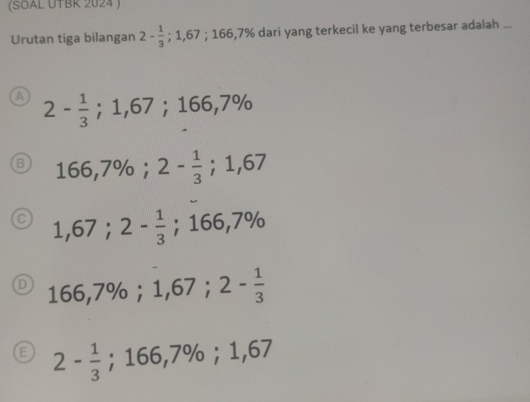 (SOAL UTBK 2024 )
Urutan tiga bilangan 2- 1/3 ; 1,67; 166, 7 % dari yang terkecil ke yang terbesar adalah ...
A 2- 1/3 ; 1,67; 166,7%
B 166,7%; 2- 1/3 ; 1,67
C 1,67; 2- 1/3 ; 166,7%
D 166,7%; 1,67; 2- 1/3 
a 2- 1/3 ; 166,7%; 1,67