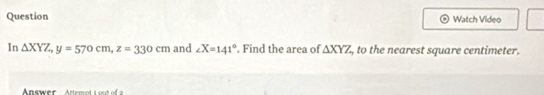 Question Watch Video
In △ XYZ, y=570cm, z=330cm and ∠ X=141°. Find the area of △ XYZ , to the nearest square centimeter.
Answer Attemot t o t of