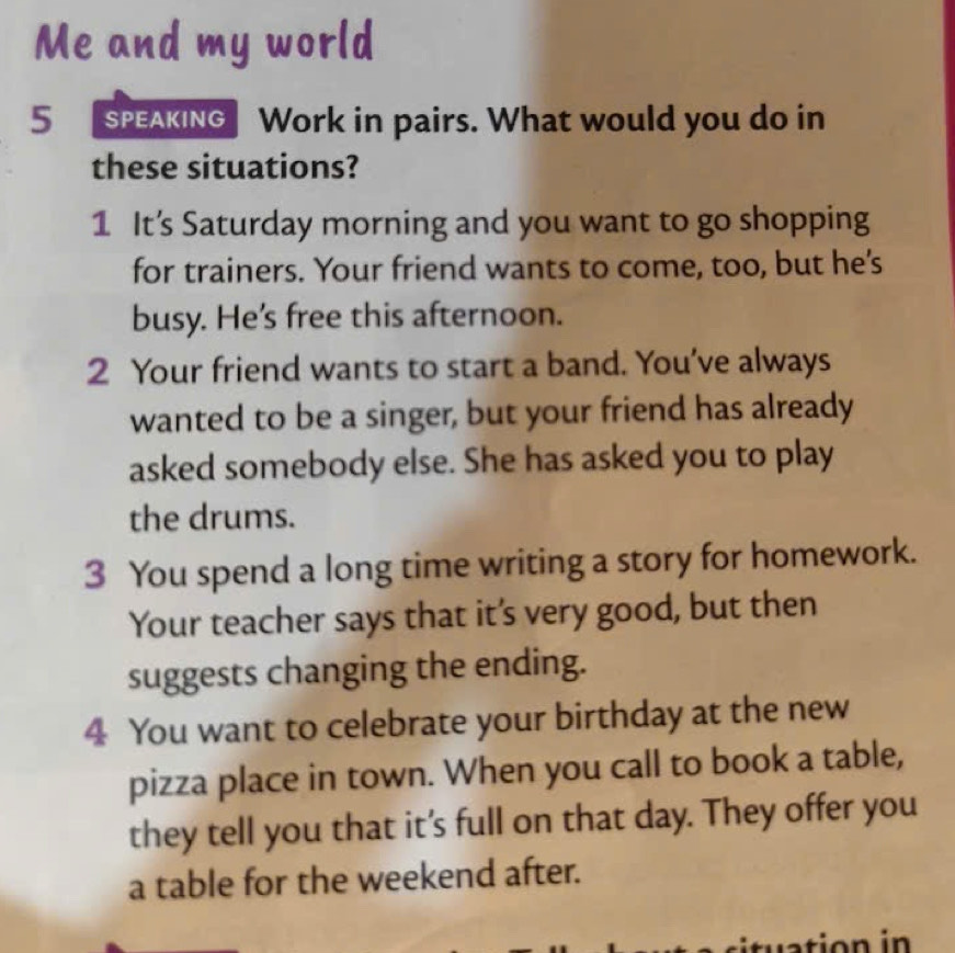 Me and my world 
5 SPEAKING Work in pairs. What would you do in 
these situations? 
1 It’s Saturday morning and you want to go shopping 
for trainers. Your friend wants to come, too, but he's 
busy. He’s free this afternoon. 
2 Your friend wants to start a band. You’ve always 
wanted to be a singer, but your friend has already 
asked somebody else. She has asked you to play 
the drums. 
3 You spend a long time writing a story for homework. 
Your teacher says that it's very good, but then 
suggests changing the ending. 
4 You want to celebrate your birthday at the new 
pizza place in town. When you call to book a table, 
they tell you that it’s full on that day. They offer you 
a table for the weekend after.