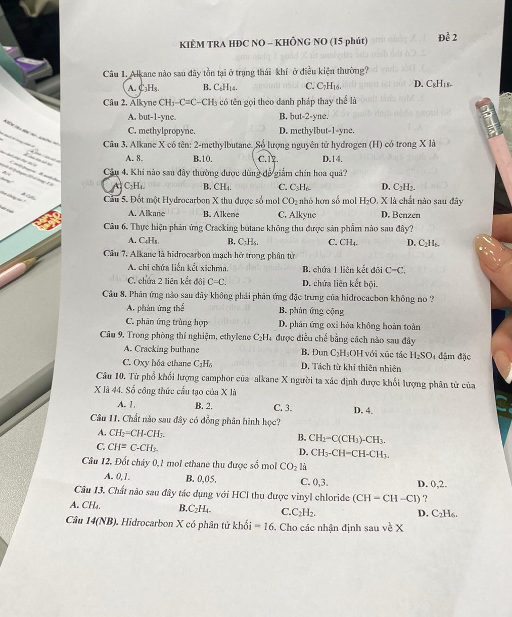 KIÈM TRA HĐC NO - KHÔNG NO (15 phút)
Đề 2
Câu 1. Alkane nào sau đây tồn tại ở trạng thái khí ở điều kiện thường?
D.
A. C₃H₈. B. C₆H14. C. C7H16. C_8H_18.
Câu 2. Alkyne CH_3-Cequiv C-CH_3 có tên gọi theo danh pháp thay thế là
A. but-1-yne. B. but-2-yne.
C. methylpropyne. D. methylbut-1-yne.
Ktéré tra donc  no - anén n  Câu 3. Alkane X có tên: 2-methylbutane. Số lượng nguyên tử hydrogen (H) có trong X là
* l trong nhàn ở
A. 8. B.10. C.12. D.14.
Cetpa Daétylee
a14
Câu 4. Khí nào sau dây thường được dùng đề giấm chín hoa quả?
t in tà tưbngem  có tng Xlà
by B. CH₄. C. C_3H_6. D. C_2H_2.
A. C_2H_4.
acn
hen không no ? ?
Câu 5. Đốt một Hydrocarbon X thu được số mol CO_2 nhỏ hơn số mol H_2O. X là chất nào sau đây
A. Alkane B. Alkene C. Alkyne D. Benzen
Câu 6. Thực hiện phản ứng Cracking butane không thu được sản phẩm nào sau đây?
C.
A. C₄H₈. B. C_3H_6. CH_4 D. C_2H_6
Câu 7. Alkane là hidrocarbon mạch hở trong phân tử
A. chỉ chứa liến kết xichma. B. chứa 1 liên kết đôi C=C.
C. chứa 2 liên kết đôi C=C. D. chứa liên kết bội.
Câu 8. Phản ứng nào sau đây không phải phản ứng đặc trưng của hidrocacbon không no ?
A. phản ứng thế B. phản ứng cộng
C. phản ứng trùng hợp D. phản ứng oxi hóa không hoàn toàn
Câu 9. Trong phòng thí nghiệm, ethylene C₂H₄ được điều chế bằng cách nào sau đây
A. Cracking buthane B. Đun C₂H₅OH với xúc tác H_2SO_4 đậm đặc
C. Oxy hóa ethane C_2H_6 D. Tách từ khí thiên nhiên
Câu 10. Từ phổ khối lượng camphor của alkane X người ta xác định được khối lượng phân tử của
X là 44. Số công thức cấu tạo của X là
A. 1. B. 2. C. 3. D. 4.
Câu 11. Chất nào sau đây có đồng phân hình học?
A. CH_2=CH-CH_3. B. CH_2=C(CH_3)-CH_3.
C. CHequiv C-CH_3.
D. CH_3-CH=CH-CH_3.
Câu 12. Đốt cháy 0,1 mol ethane thu được số mol CO_2 là
A. 0,1. B. 0,05. C. 0,3. D. 0,2.
Câu 13. Chất nào sau đây tác dụng với HCl thu được vinyl chloride (CH=CH-Cl) ?
A. CH₄. B. C_2H_4. C. C_2H_2. D. C₂H₆.
Câu 14(NB). Hidrocarbon X có phân tử khoi =16. Cho các nhận định sau về X