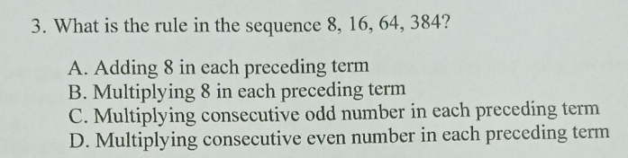 What is the rule in the sequence 8, 16, 64, 384?
A. Adding 8 in each preceding term
B. Multiplying 8 in each preceding term
C. Multiplying consecutive odd number in each preceding term
D. Multiplying consecutive even number in each preceding term