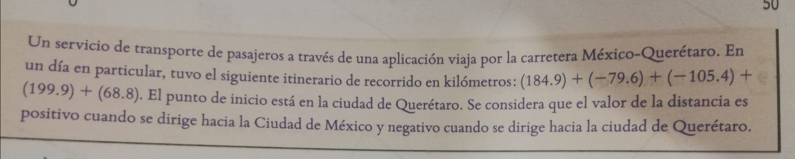 Un servicio de transporte de pasajeros a través de una aplicación viaja por la carretera México-Querétaro. En 
un día en particular, tuvo el siguiente itinerario de recorrido en kilómetros: (184.9)+(-79.6)+(-105.4)+
(199.9)+(68.8). El punto de inicio está en la ciudad de Querétaro. Se considera que el valor de la distancia es 
positivo cuando se dirige hacia la Ciudad de México y negativo cuando se dirige hacia la ciudad de Querétaro.