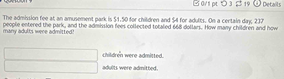 つ 3 19 Details
The admission fee at an amusement park is $1.50 for children and $4 for adults. On a certain day, 237
people entered the park, and the admission fees collected totaled 668 dollars. How many children and how
many adults were admitted?
children were admitted.
adults were admitted.