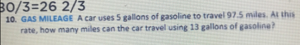 30/3=262/3
10. GAS MILEAGE A car uses 5 gallons of gasoline to travel 97.5 miles. At this
rate, how many miles can the car travel using 13 gallons of gasoline?