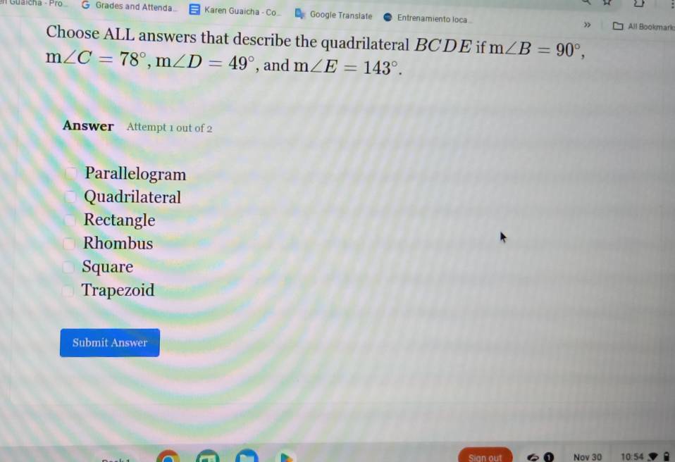 Guaicha - Pro G Grades and Attenda.. Karen Guaicha - Co. Google Transiate Entrenamiento loca
All Bookmark
Choose ALL answers that describe the quadrilateral BCDE if m∠ B=90°,
m∠ C=78°, m∠ D=49° , and m∠ E=143°. 
Answer Attempt 1 out of 2
Parallelogram
Quadrilateral
Rectangle
Rhombus
Square
Trapezoid
Submit Answer
Sign out Nov 30 10:54