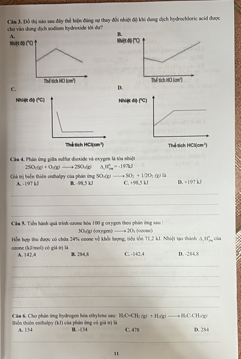 Đồ thị nào sau đây thể hiện đúng sự thay đổi nhiệt độ khi dung dịch hydrochloric acid được
cho vào dung dịch sodium hydroxide tới dư?
B
Nh

C.
D.
Câu 4. Phản ứng giữa sulfur dioxide và oxygen là tỏa nhiệt
2SO_2(g)+O_2(g)to 2SO_3(g) ^ H_(298)^0=-197kJ
Giả trị biến thiên enthalpy của phản ứng SO_3(g) SO_2+1/2O_2(g) là
A. -197 kJ B. -98,5 kJ C. +98,5 kJ D. +197 kJ
_
_
_
Câu 5. Tiến hành quá trình ozone hóa 100 g oxygen theo phản ứng sau :
30 ₂(g) (oxygen) I →  2O₃ (ozone)
Hỗn hợp thu được có chứa 24% ozone về khối lượng, tiêu tốn 71,2 kJ. Nhiệt tạo thành △ _rH_(298)^0 của
ozone (kJ/mol) có giá trị là
A. 142,4 B. 284,8 C. -142,4 D. -284,8
_
_
_
_
_
Câu 6. Cho phản ứng hydrogen hóa ethylene sau: H_2C=CH_2(g)+H_2(g)to H_3C-CH_3(g)
Biển thiên enthalpy (kJ) của phản ứng có giả trị là
A. 134 B. -134 C. 478 D. 284
_
11