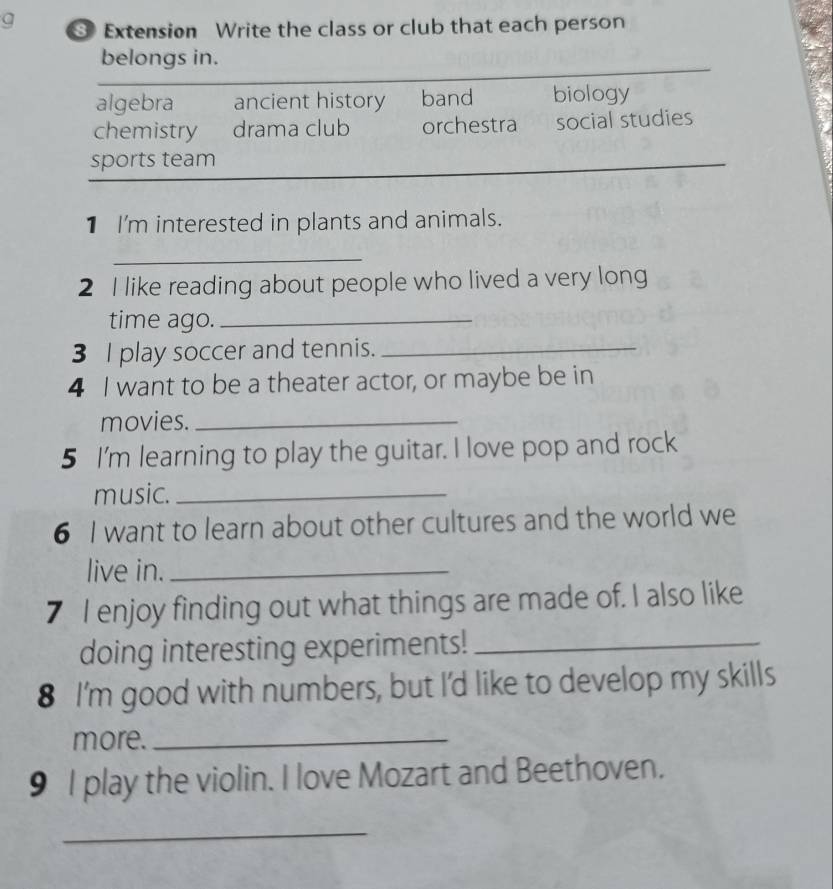 Extension Write the class or club that each person
belongs in.
algebra ancient history band biology
chemistry drama club orchestra social studies
sports team
_
1 I'm interested in plants and animals.
_
2 I like reading about people who lived a very long
time ago._
3 I play soccer and tennis._
4 I want to be a theater actor, or maybe be in
movies._
5 I'm learning to play the guitar. I love pop and rock
music._
6 I want to learn about other cultures and the world we
live in._
7 I enjoy finding out what things are made of. I also like
doing interesting experiments!_
8 I'm good with numbers, but I'd like to develop my skills
more._
9 I play the violin. I love Mozart and Beethoven.
_