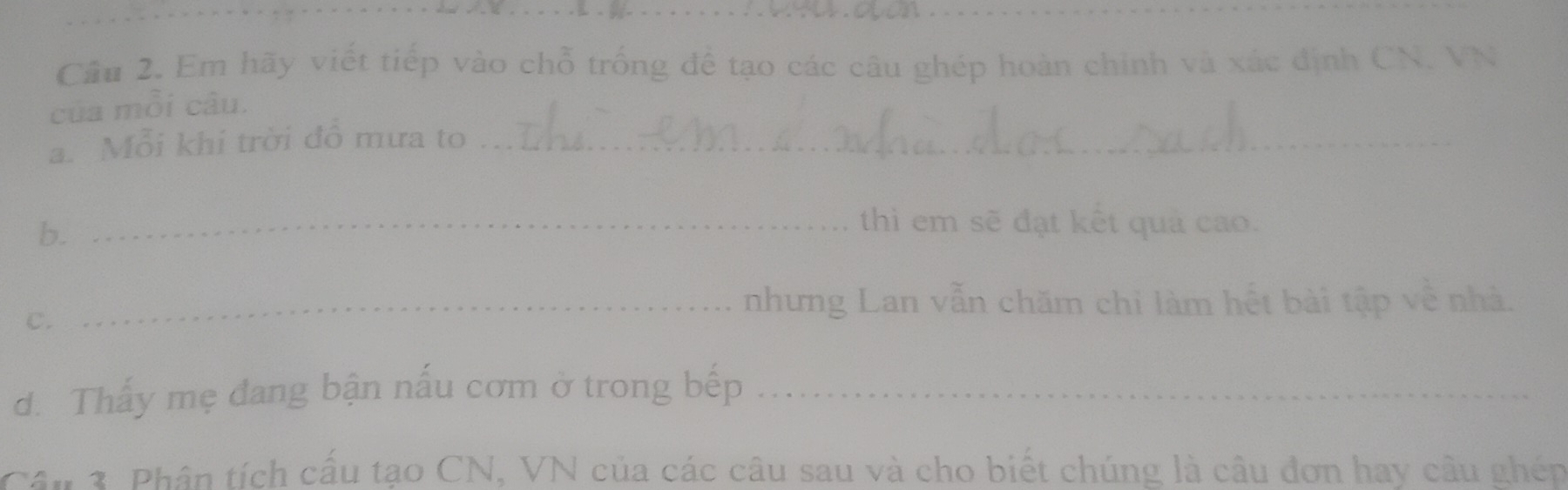 Cầu 2. Em hãy viết tiếp vào chỗ trống để tạo các câu ghép hoàn chính và xác định CN. VN 
của mỗi câu. 
a. Mỗi khi trời đồ mưa to_ 
b. 
_thì em sẽ đạt kết quả cao. 
C. 
_nhưng Lan vẫn chăm chi làm hết bài tập về nhà. 
d. Thấy mẹ đang bận nấu cơm ở trong bếp_ 
Câu 3. Phân tích cấu tạo CN, VN của các câu sau và cho biết chúng là câu đơn hay câu ghép