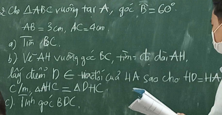 2Cho △ ABC ruong tai A, goc widehat B=60°
AB=3cm, AC=4cm
a) Tim (BC. 
b) Ve AH vuóng goc BC, ¢īm c dāi AH, 
Pay cim? D∈ Nadoi Gà HA Sao cho +10=HA
clm, △ AHC=△ DHC
(1. Tih goC BDC.