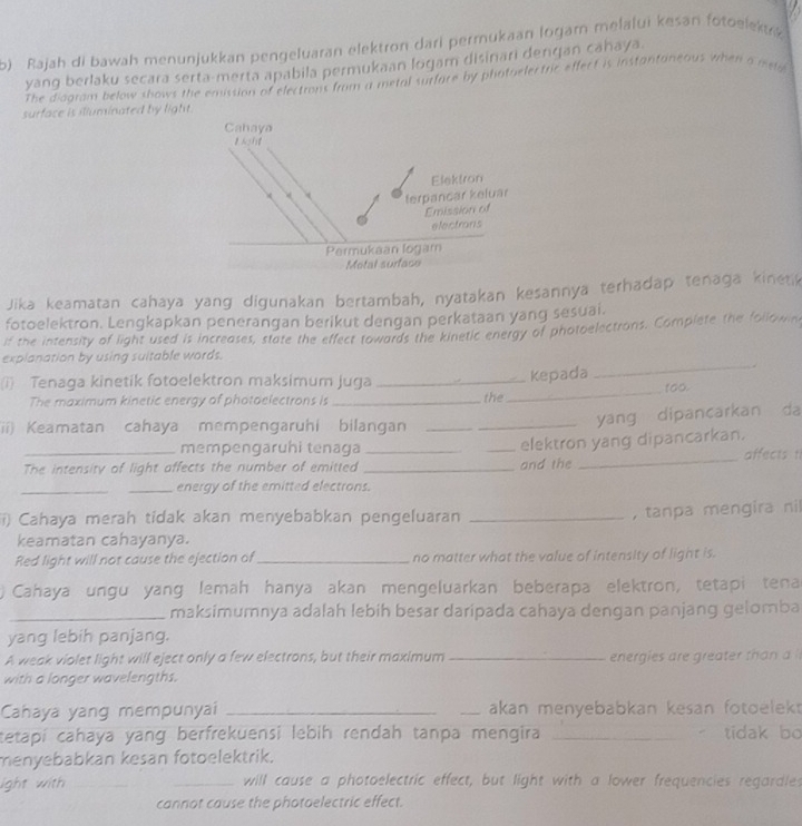 Rajah di bawah menunjukkan pengeluaran elektron dari permukaan logam melalui keśan fotoelekuk
yang berlaku secara serta-merta apabila permukaan logam disinari denqan cahaya
The diagram below shows the emission of electrons from a metal surfare by photaelectric effect is instantaneous when a iste
surface is illuminated by lig
Jika keamatan cahaya yang digunakan bertambah, nyatakan kesannya terhadap tenaga kinetk
fotoelektron. Lengkapkan penerangan berikut dengan perkataan yang sesuai.
if the intensity of light used is increases, state the effect towards the kinetic energy of photoelectrons. Complete the follown
_
explanation by using sultable words.
_
kepada
(i) Tenaga kinetik fotoelektron maksimum juga _too.
The maximum kinetic energy of photoelectrons is _the
ii) Keamatan cahaya mempengaruhi bilangan__
yang dipancarkan da
mempengaruhi tenaga
_The intensity of light affects the number of emitted ___and the elektron yang dipancarkan. affects t
_energy of the emitted electrons.
i) Cahaya merah tidak akan menyebabkan pengeluaran_
,tanpa mengira nil
keamatan cahayanya.
Red light will not cause the ejection of_ no matter what the value of intensity of light is.
Cahaya ungu yang lemah hanya akan mengeluarkan beberapa elektron, tetapi tena
_maksimumnya adalah lebih besar daripada cahaya dengan panjang gelomba
yang lebih panjang.
A weak violet light will eject only a few electrons, but their maximum _energies are greater than a 
with a longer wavelengths.
Cahaya yang mempunyai __akan menyebabkan kesan fotoelekt
tetapí cahaya yang berfrekuensi lebih rendah tanpa mengira _  tidak bo
menyebabkan kesan fotoelektrik.
ight with __will cause a photoelectric effect, but light with a lower frequencies regardles
cannot cause the photoelectric effect.