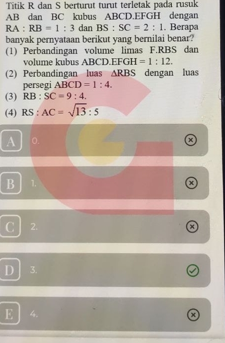 Titik R dan S berturut turut terletak pada rusuk
AB dan BC kubus ABCD. EFGH dengan
RA:RB=1:3 dan BS:SC=2:1. Berapa
banyak pernyataan berikut yang bernilai benar?
(1) Perbandingan volume limas F. RBS dan
volume kubus ABCD. EFGH =1:12. 
(2) Perbandingan luas △ RBS dengan luas
persegi ABCD=1:4. 
(3) RB:SC=9:4. 
(4) RS:AC=sqrt(13):5
A 0.
B 1.
x
C 2.
a
D 3.
E 4. a