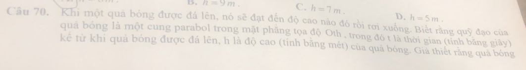 B。 n=9m. C. h=7m. D. h=5m. 
Câu 70, Khi một quả bóng được đá lên, nó sẽ đạt đến độ cao nào đó rồi rơi xuống. Biết rằng quỹ đạo của
quả bóng là một cung parabol trong mặt phăng tọa độ Oth , trong đó t là thời gian (tỉnh băng giãy)
kê từ khi quả bóng được đá lên, h là độ cao (tính băng mét) của quả bóng. Giả thiết rằng quả bóng