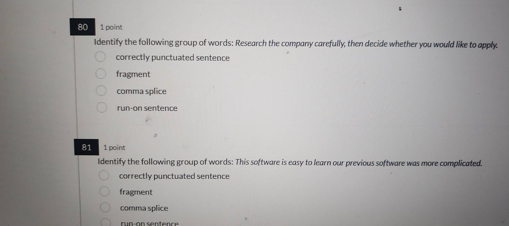 80 1 point
Identify the following group of words: Research the company carefully, then decide whether you would like to apply.
correctly punctuated sentence
fragment
comma splice
run-on sentence
81 1 point
Identify the following group of words: This software is easy to learn our previous software was more complicated.
correctly punctuated sentence
fragment
comma splice
run-on senten