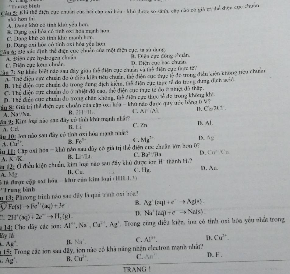 ag mộm
*Trung bình
Câu 5: Khi thế điện cực chuẩn của hai cặp oxi hóa - khử được so sánh, cặp nào có giá trị thế điện cực chuẩn
nhỏ hơn thì.
A. Dạng khử có tính khử yếu hơn.
B. Dạng oxi hóa có tính oxi hóa mạnh hơn.
C. Dạng khử có tính khử mạnh hơn.
D. Dạng oxi hóa có tính oxi hóa yếu hơn.
Câu 6: Để xác định thế điện cực chuân của một điện cực, ta sử dụng.
A. Điện cực hydrogen chuẩn. B. Điện cực đồng chuẩn.
C. Điện cực kêm chuẩn. D. Điện cực bạc chuân.
Câu 7: Sự khác biệt nào sau đây giữa thể điện cực chuẩn và thế điện cực thực tế?
A. Thế điện cực chuẩn đo ở điều kiện tiêu chuẩn, thể điện cực thực tế đo trong điều kiện không tiêu chuẩn.
B. Thế điện cực chuẩn đo trong dung dịch kiểm, thể điện cực thực tế đo trong dung dịch acid.
C. Thế điện cực chuẩn đo ở nhiệt độ cao, thế điện cực thực tế đo ở nhiệt độ thấp.
D. Thế điện cực chuẩn đo trong chân không, thế điện cực thực tế đo trong không khí.
Sâu 8: Giá trị thế điện cực chuẩn của cặp oxi hóa - khử nào được quy ước bằng 0 V? Cl .
A. Na⁺/Na. B. 2H H_2 C. Al^(3+)/Al. D. Cl_2/2
âu 9: Kim loại nào sau đây có tính khử mạnh nhất?
A. Cd. B. l i. C. Zn. D. Al.
âu 10: Ion nào sau đây có tính oxi hóa mạnh nhất?
A. overline (Cu)^(2+).
B. Fe^(3+). C. Mg^(2+) D. Ag
âu 11: Cặp oxi hóa - khử nào sau đây có giá trị thể điện cực chuẩn lớn hơn 0?
A. K^+/K B. Li /Li. C. Ba^(2+)/Ba. D. Cu^(2+)/Cu
Su 12: Ở điều kiện chuẩn, kim loại nào sau đây khử được ion H* thành H_2
A. Mg B. Cu. C. Hg. D. Au.
ô tả được cặp oxi hóa - khử của kim loại (HII.1.3)
*Trung bình
u 13: Phương trình nào sau đây là quá trình oxi hóa?
Fe(s)to Fe^(3+)(aq)+3e^-.
B. Ag'(aq)+e^-to Ag(s).
C. 2H^+(aq)+2e^-to H_2(g).
D. Na^+(aq)+e^-to Na(s).
14: Cho dãy các ion: Al^(3+) ,Na', Cu^(2+),Ag^+. Trong cùng điều kiện, ion có tỉnh oxi hóa yểu nhất trong
lãy là Cu^(2+). .Ag^+. B. Na C. Al^(3+). D.
15: Trong các ion sau đây, ion nào có khả năng nhận electron mạnh nhất?.Ag^+.
B. Cu^(2+).
C. Au^2 D. F.
TRANG 1