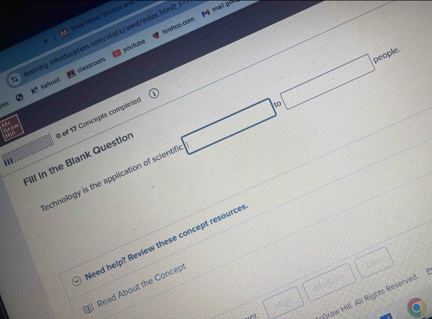 mail.goo 
SmartBookc Science and 
youtube hmhco.com 
arning.mheducation.com/static/awd/index.htm t=t 
people. 
K! kahoot classroom 
rks 
Hill of 17 Concepts completed 
Mc 
Graw 
echnology is the application of scientifi □ □
Fill in the Blank Questior 
leed help? Review these concept resource 
Medium 
Read About the Concept 
Low 
Graw Hill. All Rights Reserved. 
High 
et