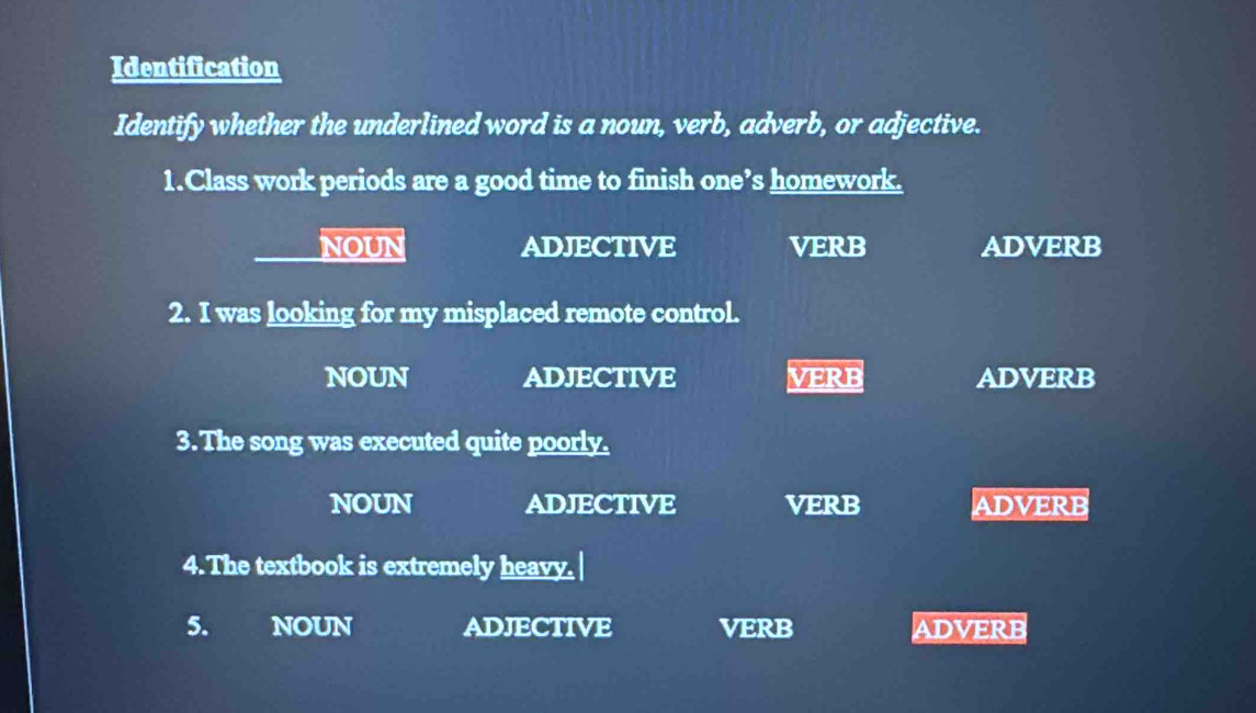 Identification
Identify whether the underlined word is a noun, verb, adverb, or adjective.
1.Class work periods are a good time to finish one’s homework.
NOUN ADJECTIVE VERB ADVERB
2. I was looking for my misplaced remote control.
NOUN ADJECTIVE VERB ADVERB
3. The song was executed quite poorly.
NOUN ADJECTIVE VERB ADVERB
4. The textbook is extremely heavy.
5. a NOUN ADJECTIVE VERB ADVERB