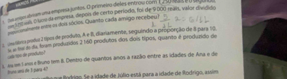 VAMOS PRI 
1 Dois amígos abriram uma empresa juntos. O primeiro deles entrou com 1250 reais e o segunto
2 m y 250 reais. O lucro da empresa, depois de certo período, foi de 9000 reais, valor dividido 
proporcionalmente entre os dois sócios. Quanto cada amigo recebeu? 
2. Lima fábrica produz 2 tipos de produto, A e B, diariamente, seguindo a proporção de 8 para 10, 
Se, ao final do dia, foram produzidos 2160 produtos dos dois tipos, quanto é produzido de 
cada tipo de produto? 
3. Ana tem 5 anos e Bruno tem 8. Dentro de quantos anos a razão entre as idades de Ana e de 
Bruno será de 3 para 4? 
h que Rodrigo. Se a idade de Júlio está para a idade de Rodrigo, assim