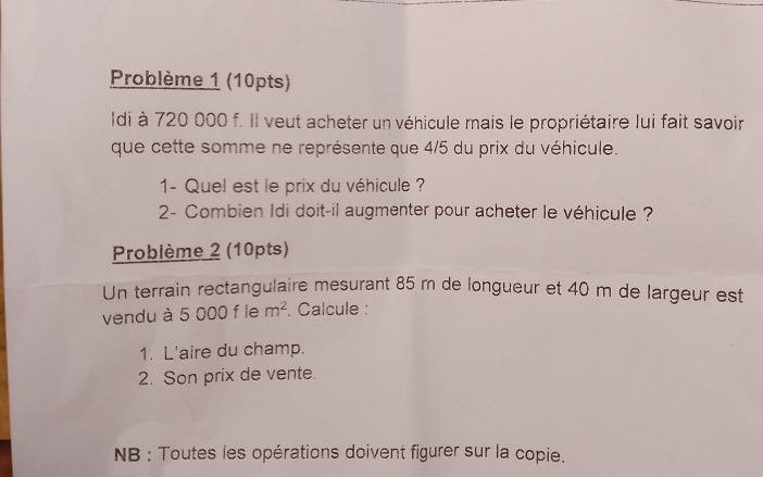 Problème 1 (10pts) 
Idi à 720 000 f. Il veut acheter un véhicule mais le propriétaire lui fait savoir 
que cette somme ne représente que 4/5 du prix du véhicule. 
1- Quel est le prix du véhicule ? 
2- Combien Idi doit-il augmenter pour acheter le véhicule ? 
Problème 2 (10pts) 
Un terrain rectangulaire mesurant 85 m de longueur et 40 m de largeur est 
vendu à 5 000 f le m^2. Calcule : 
1. L'aire du champ. 
2. Son prix de vente. 
NB : Toutes les opérations doivent figurer sur la copie.