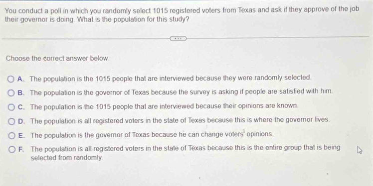 You conduct a poll in which you randomly select 1015 registered voters from Texas and ask if they approve of the job
their governor is doing. What is the population for this study?
Choose the correct answer below
A. The population is the 1015 people that are interviewed because they were randomly selected.
B. The population is the governor of Texas because the survey is asking if people are satisfied with him.
C. The population is the 1015 people that are interviewed because their opinions are known
D. The population is all registered voters in the state of Texas because this is where the governor lives.
E. The population is the governor of Texas because he can change vote rs^3 opinions.
F. The population is all registered voters in the state of Texas because this is the entire group that is being
selected from randomly