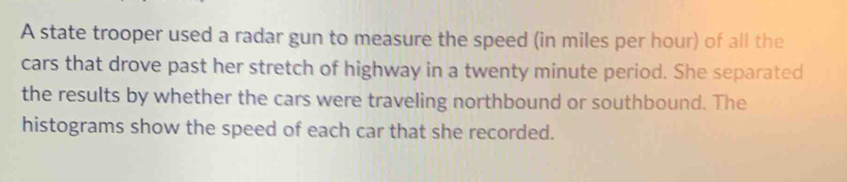 A state trooper used a radar gun to measure the speed (in miles per hour) of all the 
cars that drove past her stretch of highway in a twenty minute period. She separated 
the results by whether the cars were traveling northbound or southbound. The 
histograms show the speed of each car that she recorded.