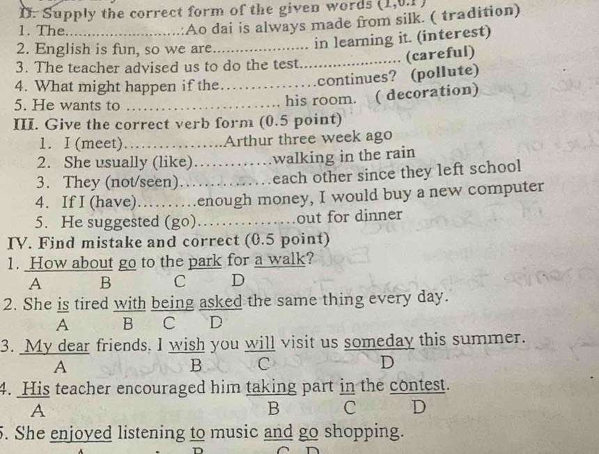 Supply the correct form of the given words
1. The._
:Ao dai is always made from silk. ( tradition)
2. English is fun, so we are_
in learning it. (interest)
3. The teacher advised us to do the test
_(careful)
4. What might happen if the._
continues? (pollute)
5. He wants to ……_
his room. ( decoration)
III. Give the correct verb form (0.5 point)
1. I (meet) ……_ ……..Arthur three week ago
2. She usually (like). )…….walking in the rain
3. They (not/seen)………_ each other since they left school
4. If I (have)………enough money, I would buy a new computer
5. He suggested (go)……_ out for dinner
IV. Find mistake and correct (0.5 point)
1. How about go to the park for a walk?
A B C D
2. She is tired with being asked the same thing every day.
A B C D
3. My dear friends. I wish you will visit us someday this summer.
A
B C
D
4. His teacher encouraged him taking part in the contest.
A
B C D
5. She enjoyed listening to music and go shopping.