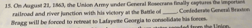 On August 21, 1863, the Union Army under General Rosecrans finally captures the important 
railroad and river junction with his victory at the Battle of_ , Confederate General Braxton 
Bragg will be forced to retreat to Lafayette Georgia to consolidate his forces. 
sed e d from the U nion.