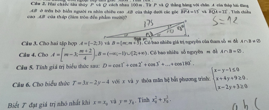 Hai chiếc tàu thủy P và Q cách nhau 100m , Từ P và Q thắng hàng với chân 4 của tháp hải đăng
AB ở trên bờ biển người ra nhìn chiêu cao AB của tháp dưới các góc widehat BPA=15° và widehat BQA=22°. Tính chiều 
cao AB của tháp (làm tròn đến phầm mười)? 
Câu 3. Cho hai tập hợp A=[-2;3) và B=[m;m+5) Có bao nhiêu giá trị nguyên của tham số m đề A∩ B!= varnothing
Câu 4. Cho A=[m-3; (m+2)/4 ), B=(-∈fty ;-1)∪ [2;+∈fty ). Có bao nhiêu số nguyên m đề A∩ B=varnothing. 
Câu 5. Tính giá trị biểu thức sau: D=cos 1°+cos 2°+cos 3°+...+cos 180°. 
Câu 6. Cho biểu thức T=3x-2y-4 với x và y thỏa mãn hệ bắt phương trình: beginarrayl x-y-1≤ 0 x+4y+9≥ 0. x-2y+3≥ 0endarray.
Biết T đạt giá trị nhỏ nhất khi x=x_0 và y=y_0. Tính x_0^2+y_0^2.