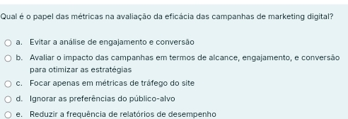 Qual é o papel das métricas na avaliação da eficácia das campanhas de marketing digital?
a. Evitar a análise de engajamento e conversão
b. Avaliar o impacto das campanhas em termos de alcance, engajamento, e conversão
para otimizar as estratégias
c. Focar apenas em métricas de tráfego do site
d. Ignorar as preferências do público-alvo
e. Reduzir a frequência de relatórios de desempenho