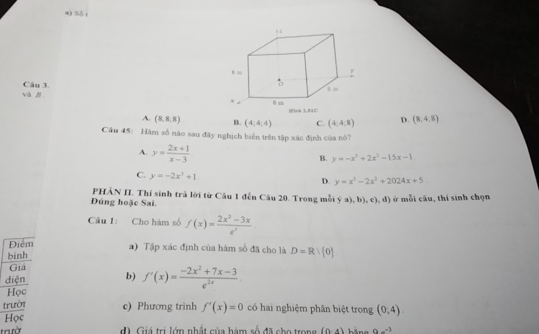 Số t
Câu 3. 
và B.
A. (8,8,8) D. (8,4,8)
B. (4,4,4) C. (4,4,8)
Cầu 45: Hàm số nào sau đãy nghịch biến trên tập xác định của nó?
A. y= (2x+1)/x-3 
B. y=-x^3+2x^2-15x-1
C. y=-2x^2+1
D. y=x^3-2x^2+2024x+5
PHÀN II. Thí sinh trả lời từ Câu 1 đến Câu 20. Trong mỗi ya),b),c),d) ở  ỗ i câu, thí sinh chọn
Đúng hoặc Sai
Cầu 1: Cho hàm số f(x)= (2x^2-3x)/e^x 
Điểm a) Tập xác định của hàm số đã cho là D=R/ 0
bình
Giá
diện
b) f'(x)= (-2x^2+7x-3)/e^(2x) 
Học
trười c) Phương trình f'(x)=0 có hai nghiệm phân biệt trong (0,4).
Học
trườ d). Giá trị lớn nhất của hàm số đã cho trong (0,4) hăng 9a^(-3)