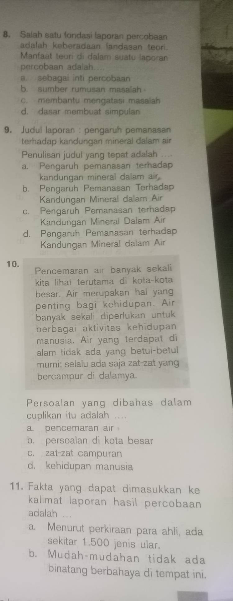 Salah satu fondasi laporan percobaan
adalah keberadaan landasan teori.
Manfaat teori di dalam suatu laporan
percobaan adalah...
a. sebagai inti percobaan
b. sumber rumusan masalah
c. membantu mengatasi masalah
d. dasar membuat simpulan
9. Judul laporan : pengaruh pemanasan
terhadap kandungan mineral dalam air
Penulisan judul yang tepat adalah ....
a. Pengaruh pemanasan terhadap
kandungan mineral dalam air.
b. Pengaruh Pemanasan Terhadap
Kandungan Mineral dalam Air
c. Pengaruh Pemanasan terhadap
Kandungan Minerai Dalam Air
d. Pengaruh Pemanasan terhadap
Kandungan Mineral dalam Air
10.
Pencemaran air banyak sekali
kita lihat terutama di kota-kota
besar. Air merupakan hal yang
penting bagi kehidupan. Air
banyak sekali diperlukan untuk
berbagai aktivitas kehidupan
manusia. Air yang terdapat di
alam tidak ada yang betul-betul
murni; selalu ada saja zat-zat yang
bercampur di dalamya.
Persoalan yang dibahas dalam
cuplikan itu adalah ....
a. pencemaran air
b. persoalan di kota besar
c. zat-zat campuran
d. kehidupan manusia
11. Fakta yang dapat dimasukkan ke
kalimat laporan hasil percobaan 
adalah *。
a. Menurut perkiraan para ahli, ada
sekitar 1.500 jenis ular.
b. Mudah-mudahan tidak ada
binatang berbahaya di tempat ini.