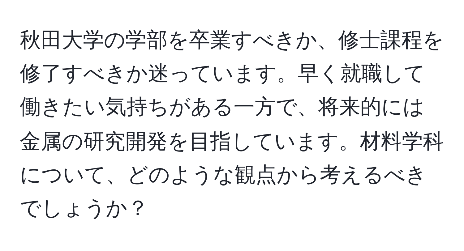 秋田大学の学部を卒業すべきか、修士課程を修了すべきか迷っています。早く就職して働きたい気持ちがある一方で、将来的には金属の研究開発を目指しています。材料学科について、どのような観点から考えるべきでしょうか？