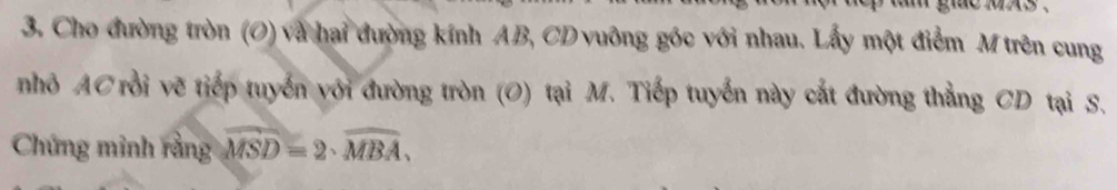 Cho đường tròn (O) và hai đường kính AB, CD vuông góc với nhau. Lấy một điểm M trên cung 
nhỏ AC rồi vẽ tiếp tuyển với đường tròn (O) tại M. Tiếp tuyển này cắt đường thẳng CD tại S. 
Chứng minh rằng widehat MSD=2· widehat MBA,