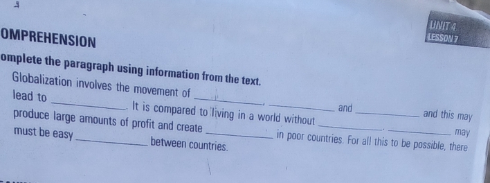 OMPREHENSION 
LESSON 7 
omplete the paragraph using information from the text. 
Globalization involves the movement of and this may 
and 
lead to _. It is compared to living in a world without_ 
produce large amounts of profit and create _in poor countries. For all this to be possible, there 
may 
must be easy between countries.