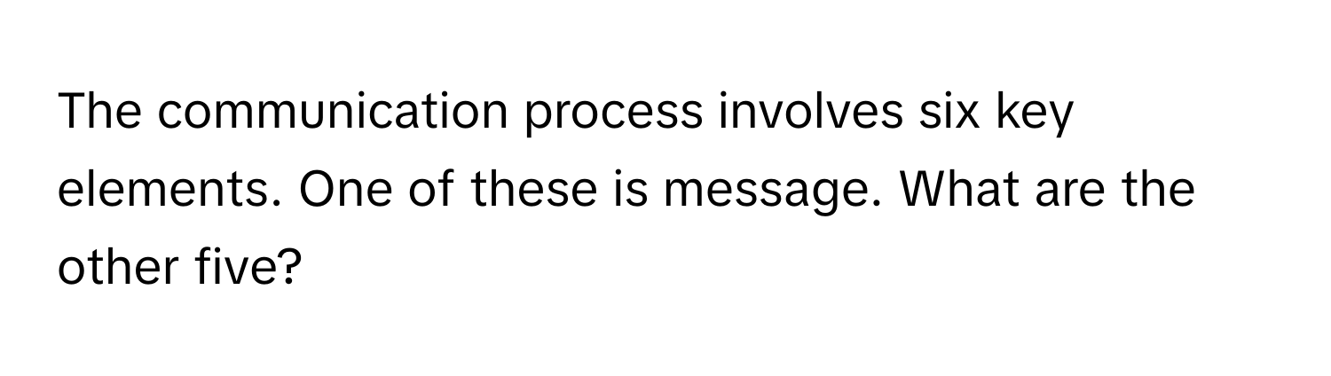 The communication process involves six key elements. One of these is message. What are the other five?