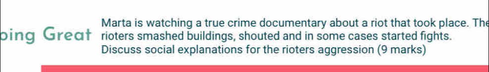 Marta is watching a true crime documentary about a riot that took place. The 
ping Greaf rioters smashed buildings, shouted and in some cases started fights. 
Discuss social explanations for the rioters aggression (9 marks)