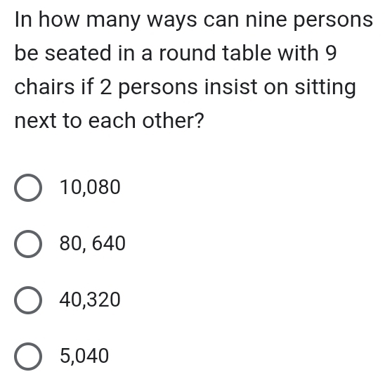 In how many ways can nine persons
be seated in a round table with 9
chairs if 2 persons insist on sitting
next to each other?
10,080
80, 640
40,320
5,040